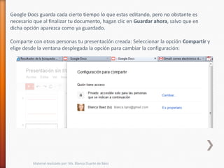 Google Docs guarda cada cierto tiempo lo que estas editando, pero no obstante es
necesario que al finalizar tu documento, hagan clic en Guardar ahora, salvo que en
dicha opción aparezca como ya guardado.

Comparte con otras personas tu presentación creada: Seleccionar la opción Compartir y
elige desde la ventana desplegada la opción para cambiar la configuración:




         Material realizado por: Ms. Blanca Duarte de Báez
 