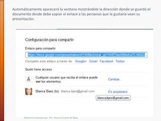 Automáticamente aparecerá la ventana mostrándole la dirección donde se guardó el
documento desde debe copiar el enlace a las personas que le gustaría vean su
presentación.




      Material realizado por: Ms. Blanca Duarte de Báez
 