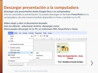 Descargar presentación a la computadora
Descargar una presentación desde Google Docs a tu computadora
Una vez concluido tu presentación, lo puedes descargar en formato PowerPoint en tu
computadora, de esta manera tendrás disponible en línea y también en tu PC.

Debes elegir y abrir el documento deseado.
Una vez abierto: seleccionar Archivo..Descargar como:
Ahora puedes descargar en tu PC, en el formato PDF, PowerPoint o Texto.




          Material realizado por: Ms. Blanca Duarte de Báez
 