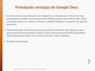  Los documentos que realizamos en Google Doc se almacenan en línea: Esto hace
  que podamos acceder a esos documentos desde cualquier parte del mundo, desde
  una computadora con acceso a Internet, y también podemos compartir con quienes
  queramos.

 También permite utilizar documentos con distintos formatos: Por ejemplo, con el
  procesador de texto podremos editar nuestros documentos de Word, OpenOffice,
  PDF, pudiendo guardarlos con el mismo formato u otros distintos.

 Es totalmente gratuito.




          Material realizado por: Ms. Blanca Duarte de Báez
 