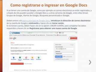 Como registrarse o ingresar en Google Docs
Si ya tienen una cuenta de Google, como por ejemplo un correo electrónico ya están registrados, y
a través de ella pueden acceder a Google Docs y a otros servicios de Google, entre ellos Gmail,
Grupos de Google, Alertas de Google, Búsqueda personalizada e iGoogle.

Deben entrar a la página principal de Google Docs, introducen la dirección de correo electrónico
de su cuenta de Google y contraseña y hacen clic en Iniciar sesión.
Si no tienen cuenta, deben hacer clic en la opción: CREAR CUENTA, para completar los datos
requeridos y hacen clic en Registrarse para obtener una nueva cuenta de Google.




        Material realizado por: Ms. Blanca Duarte de Báez
 
