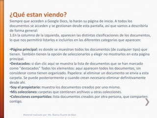 ¿Qué estan viendo?
Siempre que acceden a Google Docs, lo harán su página de inicio. A todos los
documentos se acceden y se gestionan desde esta pantalla, así que vamos a describirla
de forma general:
1.En la columna de la izquierda, aparecen las distintas clasificaciones de los documentos,
lo que nos permitirá listarlos e incluirlos en las diferentes categorías que aparecen:

•Página principal: es donde se muestran todos los documentos (de cualquier tipo) que
tienen. También tienen la opción de seleccionarlos y elegir no mostrarlos en esta página
principal.
•Destacados: si dan clic aquí se muestra la lista de documentos que se han marcado
como "destacados" Todos los elementos: aquí aparecen todos los documentos, sin
considerar como tienen organizado. Papelera: al eliminar un documento se envía a esta
carpeta. Se puede posteriormente y cuando crean necesario eliminar definitivamente
desde ahí.
•Soy el propietario: muestra los documentos creados por uno mismo.
•Mis colecciones: carpetas que contienen archivos u otras colecciones.
•Colecciones compartidas: lista documentos creados por otra persona, que comparten
contigo.


        Material realizado por: Ms. Blanca Duarte de Báez
 