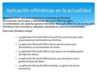 Aplicación ofimáticas en la actualidad
• La aplicación Microsoft Office PowerPoint, que sirve para crear
presentaciones multimedia muy efectivas.
• La aplicación Microsoft Office Word, que sirve para crear
documentos, es el procesador de textos.
• La aplicación Microsoft Office Excel, que es un completo gestor
de hojas de calculo.
• La aplicación Microsoft Office Access, que sirve para crear y
gestionar bases de datos.
• La aplicación Microsoft Office Outlook, un gestor de correo
electrónico.
Microsoft Office, que es el programaría propiedad de Microsoft,
con licencias comerciales y educativas. Microsoft Office se utiliza
en ordenadores con sistema operativo Windows. Microsoft Office es una de las suites
ofimáticas más conocidas y utilizadas, sobretodo en entornos empresariales.
Esta suite ofimática incluye:
 