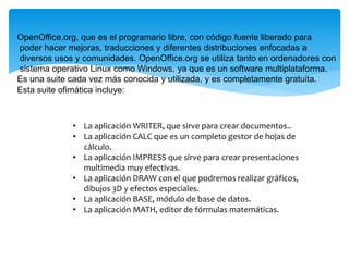 • La aplicación WRITER, que sirve para crear documentos..
• La aplicación CALC que es un completo gestor de hojas de
cálculo.
• La aplicación IMPRESS que sirve para crear presentaciones
multimedia muy efectivas.
• La aplicación DRAW con el que podremos realizar gráficos,
dibujos 3D y efectos especiales.
• La aplicación BASE, módulo de base de datos.
• La aplicación MATH, editor de fórmulas matemáticas.
OpenOffice.org, que es el programario libre, con código fuente liberado para
poder hacer mejoras, traducciones y diferentes distribuciones enfocadas a
diversos usos y comunidades. OpenOffice.org se utiliza tanto en ordenadores con
sistema operativo Linux como Windows, ya que es un software multiplataforma.
Es una suite cada vez más conocida y utilizada, y es completamente gratuita.
Esta suite ofimática incluye:
 