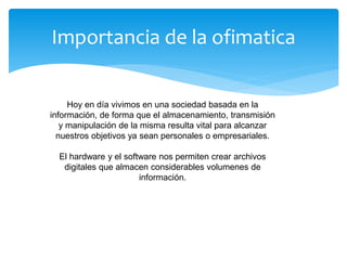 Importancia de la ofimatica
Hoy en día vivimos en una sociedad basada en la
información, de forma que el almacenamiento, transmisión
y manipulación de la misma resulta vital para alcanzar
nuestros objetivos ya sean personales o empresariales.
El hardware y el software nos permiten crear archivos
digitales que almacen considerables volumenes de
información.
 