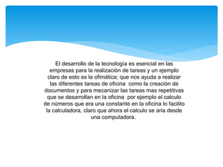 El desarrollo de la tecnología es esencial en las
empresas para la realización de tareas y un ejemplo
claro de esto es la ofimática; que nos ayuda a realizar
las diferentes tareas de oficina como la creación de
documentos y para mecanizar las tareas mas repetitivas
que se desarrollan en la oficina por ejemplo el calculo
de números que era una constante en la oficina lo facilito
la calculadora, claro que ahora el calculo se aria desde
una computadora.
 