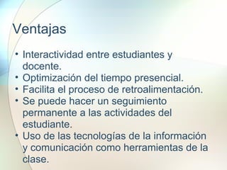 Ventajas
• Interactividad entre estudiantes y
docente.
• Optimización del tiempo presencial.
• Facilita el proceso de retroalimentación.
• Se puede hacer un seguimiento
permanente a las actividades del
estudiante.
• Uso de las tecnologías de la información
y comunicación como herramientas de la
clase.
 