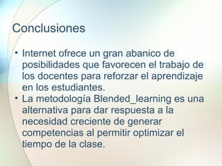 Conclusiones
• Internet ofrece un gran abanico de
posibilidades que favorecen el trabajo de
los docentes para reforzar el aprendizaje
en los estudiantes.
• La metodología Blended_learning es una
alternativa para dar respuesta a la
necesidad creciente de generar
competencias al permitir optimizar el
tiempo de la clase.
 