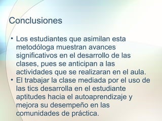 Conclusiones
• Los estudiantes que asimilan esta
metodóloga muestran avances
significativos en el desarrollo de las
clases, pues se anticipan a las
actividades que se realizaran en el aula.
• El trabajar la clase mediada por el uso de
las tics desarrolla en el estudiante
aptitudes hacia el autoaprendizaje y
mejora su desempeño en las
comunidades de práctica.
 