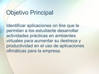 Objetivo Principal
Identificar aplicaciones on line que le
permitan a los estudiante desarrollar
actividades prácticas en ambientes
virtuales para aumentar su destreza y
productividad en el uso de aplicaciones
ofimáticas para la empresa.
 
