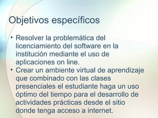 Objetivos específicos
• Resolver la problemática del
licenciamiento del software en la
institución mediante el uso de
aplicaciones on line.
• Crear un ambiente virtual de aprendizaje
que combinado con las clases
presenciales el estudiante haga un uso
óptimo del tiempo para el desarrollo de
actividades prácticas desde el sitio
donde tenga acceso a internet.
 