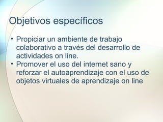 Objetivos específicos
• Propiciar un ambiente de trabajo
colaborativo a través del desarrollo de
actividades on line.
• Promover el uso del internet sano y
reforzar el autoaprendizaje con el uso de
objetos virtuales de aprendizaje on line
 