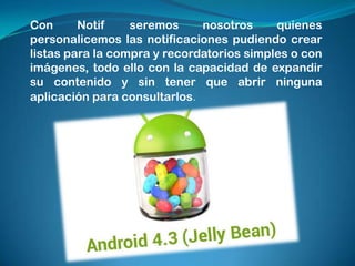 Con
Notif
seremos
nosotros
quienes
personalicemos las notificaciones pudiendo crear
listas para la compra y recordatorios simples o con
imágenes, todo ello con la capacidad de expandir
su contenido y sin tener que abrir ninguna
aplicación para consultarlos.

 