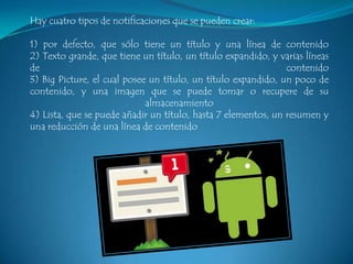 Hay cuatro tipos de notificaciones que se pueden crear:
1) por defecto, que sólo tiene un título y una línea de contenido
2) Texto grande, que tiene un título, un título expandido, y varias líneas
de
contenido
3) Big Picture, el cual posee un título, un título expandido, un poco de
contenido, y una imagen que se puede tomar o recupere de su
almacenamiento
4) Lista, que se puede añadir un título, hasta 7 elementos, un resumen y
una reducción de una línea de contenido

 