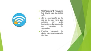  WifiPassword Recupera 
tus claves para las redes 
wifi. 
 ¡Si la contraseña de la 
red es la que viene por 
defecto con esta 
herramienta la obtendrás 
en cuestión de 
segundos! 
 Puedes compartir la 
clave para que nunca la 
pierdas. 
 