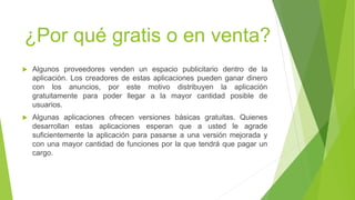 ¿Por qué gratis o en venta? 
 Algunos proveedores venden un espacio publicitario dentro de la 
aplicación. Los creadores de estas aplicaciones pueden ganar dinero 
con los anuncios, por este motivo distribuyen la aplicación 
gratuitamente para poder llegar a la mayor cantidad posible de 
usuarios. 
 Algunas aplicaciones ofrecen versiones básicas gratuitas. Quienes 
desarrollan estas aplicaciones esperan que a usted le agrade 
suficientemente la aplicación para pasarse a una versión mejorada y 
con una mayor cantidad de funciones por la que tendrá que pagar un 
cargo. 
