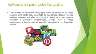 Aplicaciones para todos los gustos 
 Tanto si eres un aficionado a los juegos como un amante de las redes 
sociales, si te gusta estar informado de las últimas noticias y de los 
cotilleos, comprar entradas de cine o acciones, o si solo quieres 
consultar la previsión meteorológica, Google Play te ofrece 
aplicaciones y juegos que te permiten personalizar tu dispositivo 
Android. 
 