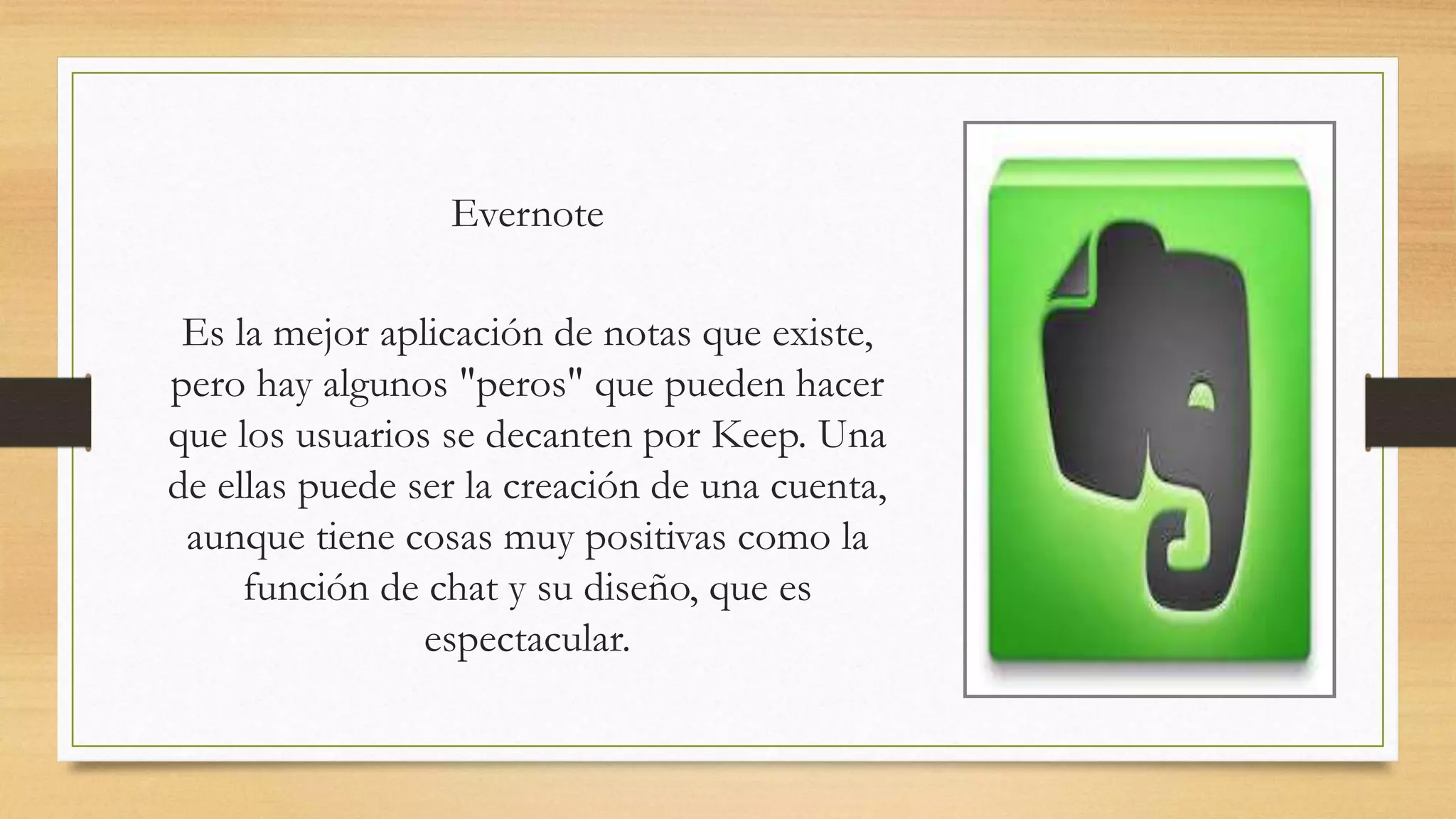 Evernote
Es la mejor aplicación de notas que existe,
pero hay algunos "peros" que pueden hacer
que los usuarios se decanten por Keep. Una
de ellas puede ser la creación de una cuenta,
aunque tiene cosas muy positivas como la
función de chat y su diseño, que es
espectacular.
 