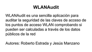WLANAudit
WLANAudit es una sencilla aplicación para
auditar la seguridad de las claves de acceso de
los puntos de acceso WLAN comprobando si
pueden ser calculadas a través de los datos
públicos de la red
Autores: Roberto Estrada y Jesús Manzano
 