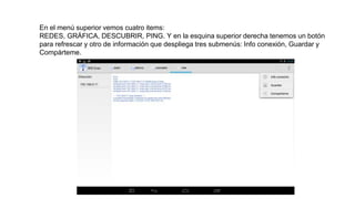 En el menú superior vemos cuatro items:
REDES, GRÁFICA, DESCUBRIR, PING. Y en la esquina superior derecha tenemos un botón
para refrescar y otro de información que despliega tres submenús: Info conexión, Guardar y
Compárteme.
 
