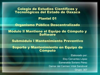 Colegio de Estudios Científicos y
Tecnológicos del Estado de Oaxaca
Plantel 01
Organismo Público Descentralizado
Módulo ll Mantiene el Equipo de Cómputo y
Software
Submódulo l Mantenimiento Preventivo
Soporte y Mantenimiento en Equipo de
Cómputo
Elaborado por:
Eloy Cervantes López
Esmeralda Soriano Pérez
Damar del Carmen Vidal Sandoval
Grupo: 307
 