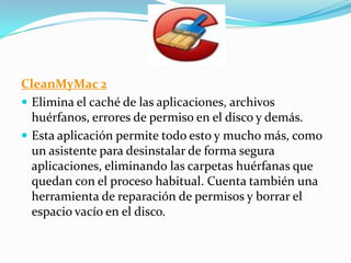 CleanMyMac 2
 Elimina el caché de las aplicaciones, archivos
huérfanos, errores de permiso en el disco y demás.
 Esta aplicación permite todo esto y mucho más, como
un asistente para desinstalar de forma segura
aplicaciones, eliminando las carpetas huérfanas que
quedan con el proceso habitual. Cuenta también una
herramienta de reparación de permisos y borrar el
espacio vacío en el disco.
 
