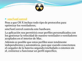  smcFanControl
Pese a que OS X incluye todo tipo de protocolos para
optimizar los ventiladores,
smcFanControl controla este hardware.
La aplicación nos permitirá crear perfiles personalizados con
los gestionar la velocidad de nuestro ventilador o ventiladores
acoplados en el interior de Mac.
Además es posible que estos perfiles sean totalmente
independientes y automáticos, para que cuando conectemos
el cargador de la batería cargando/enchufado o estemos sin
el, comience a funcionar un perfil específico.
 