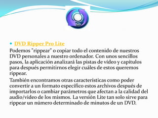  DVD Ripper Pro Lite
Podemos "rippear" o copiar todo el contenido de nuestros
DVD personales a nuestro ordenador. Con unos sencillos
pasos, la aplicación analizará las pistas de vídeo y capítulos
para después permitirnos elegir cuáles de estos queremos
rippear.
También encontramos otras características como poder
convertir a un formato específico estos archivos después de
importarlos o cambiar parámetros que afectan a la calidad del
audio/video de los mismos. La versión Lite tan solo sirve para
rippear un número determinado de minutos de un DVD.
 
