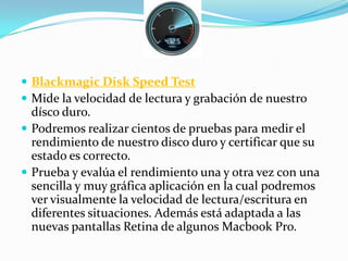  Blackmagic Disk Speed Test
 Mide la velocidad de lectura y grabación de nuestro
dísco duro.
 Podremos realizar cientos de pruebas para medir el
rendimiento de nuestro disco duro y certificar que su
estado es correcto.
 Prueba y evalúa el rendimiento una y otra vez con una
sencilla y muy gráfica aplicación en la cual podremos
ver visualmente la velocidad de lectura/escritura en
diferentes situaciones. Además está adaptada a las
nuevas pantallas Retina de algunos Macbook Pro.
 