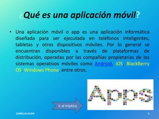 ¿Qué es una aplicación móvil?
• Una aplicación móvil o app es una aplicación informática
diseñada para ser ejecutada en teléfonos inteligentes,
tabletas y otros dispositivos móviles. Por lo general se
encuentran disponibles a través de plataformas de
distribución, operadas por las compañías propietarias de los
sistemas operativos móviles como Android, iOS, BlackBerry
OS, Windows Phone, entre otros.

Ir al triptico
CARRILLO-OLAYA

2

 