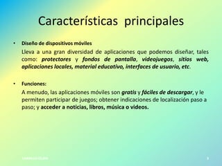Características principales
•

Diseño de dispositivos móviles

Lleva a una gran diversidad de aplicaciones que podemos diseñar, tales
como: protectores y fondos de pantalla, videojuegos, sitios web,
aplicaciones locales, material educativo, interfaces de usuario, etc.
•

Funciones:

A menudo, las aplicaciones móviles son gratis y fáciles de descargar, y le
permiten participar de juegos; obtener indicaciones de localización paso a
paso; y acceder a noticias, libros, música o videos.

CARRILLO-OLAYA

3

 