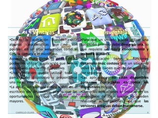 Ventajas

Desventajas

•Dentro la aplicación pueden existir
algunas características que no son
posibles en un sitio web móvil como el
GPS, la cámara o el micrófono.
Aunque no dispongamos de Wi-Fi o de 3G
podremos utilizar la aplicación que hemos
descargado en nuestro dispositivo.
•Una aplicación puede utilizar toda la
pantalla del dispositivo y proporcionar
una mejor interfaz al usuario.
•La aplicación siempre estará visible en el
escritorio del dispositivo, por lo que las
oportunidades de que la utilice son
mayores.

•Para que un usuario pueda utilizar una
aplicación primero debe descargársela, lo
que requiere un mayor conocimiento y
lealtad a la marca.
•Una aplicación tiene u funciones
desarrollo más costoso que un sitio web
móvil ya que tienen que ser desarrolladas
por separado.
•Las aplicaciones no están disponibles
para ser descargadas en todos los
dispositivos móviles.
•Como las aplicaciones se instalan en los
dispositivos de los usuarios no pueden
realizarse actualizaciones, así que las
versiones antiguas deben mantenerse.

CARRILLO-OLAYA

4

 