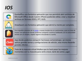 IOS
Quickoffice una fantástica aplicación que nos permitirá abrir archivos de
Microsoft Office desde nuestro iPhone pudiendo editar, crear y visualizar
archivos en formato DOCX, PPT, XLXS.
DrawQuest una fantástica aplicación que abrirá tu mente por completo.
Para aquellos amantes de la moda y nuevas tendencias en vestimentas, pues se trata de
Dujour una aplicación donde podemos compartir nuestros lookbooks con la comunidad
donde con un simple y rápido registro vinculando tu cuenta.

App donde podemos compartir hermosos cortometrajes así mismo
aplicar grandes temas y configuraciones de edición, esta misma llevando
grandes efectos …
Trata de la mascota virtual MyBoo que te hará pasar los mejores
momentos con tu mascota para verlo crecer, darle de comer, jugar.
CARRILLO-OLAYA

9

 