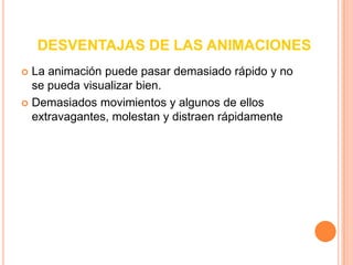 VENTAJAS DE LAS ANIMACIONESDotan a las transiciones de continuidadMuestran dimensionalidadIlustran los cambiosAñadirle efectos a los textos y objetos.Enriquecen las representaciones gráficasVisualizan estructuras tridimensionalesAtraen la atención