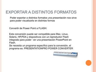 VENTAJAS DE LAS TRANSICIONESSe encargan de animar la presentación.Que se hace mas ameno el trabajoMantienes la atención del publicoDESVENTAJAS DE LASTRANSICIONESTanta animación nos puede distraer y que puede ser aburridaEXPORTAR A DISTINTOS FORMATOSPoder exportar a distintos formatos una presentación nos sirve para poder visualizarla en distintas formasConvertir de Power Point a FLASH:Esta conversión puede ser compatible para Mac, Linux, Solaris, HP,PDA y dispositivos con un reproductor Flash integrado para poder  ver una presentación PowerPoint en Flash.Se necesita un programa específico para la conversión, el programa es: PRESENTATIONPRO POWER CONVERTER