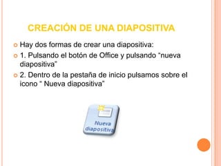 CREACIÓN DE UNA DIAPOSITIVAHay dos formas de crear una diapositiva:1. Pulsando el botón de Office y pulsando “nueva diapositiva” 2. Dentro de la pestaña de inicio pulsamos sobre el icono “ Nueva diapositiva” 