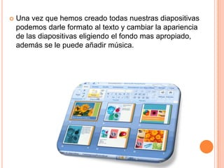 Una vez que hemos creado todas nuestras diapositivas podemos darle formato al texto y cambiar la apariencia de las diapositivas eligiendo el fondo mas apropiado, además se le puede añadir música.