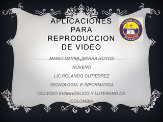 APLICACIONES 
PARA 
REPRODUCCION 
DE VIDEO 
MARIO DANIEL SIERRA HOYOS 
NOVENO 
LIC.ROLANDO GUTIERREZ 
TECNOLOGIA E INFORMATICA 
COLEGIO EVANHGELICO Y LUTERANO DE 
COLOMBIA 
 