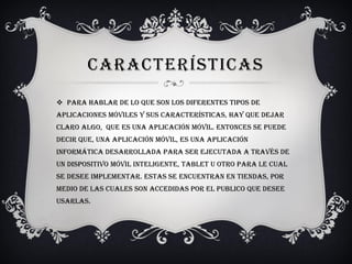 CARACTERÍSTICAS
 Para hablar de lo que son los diferentes tipos de
aplicaciones móviles y sus características, hay que dejar
claro algo, que es una aplicación móvil. Entonces se puede
decir que, una aplicación móvil, es una aplicación
informática desarrollada para ser ejecutada a través de
un dispositivo móvil inteligente, tablet u otro para le cual
se desee implementar. Estas se encuentran en tiendas, por
medio de las cuales son accedidas por el publico que desee
usarlas.
 