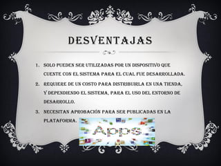 DESVENTAJAS
1. Solo pueden ser utilizadas por un dispositivo que
cuente con el sistema para el cual fue desarrollada.
2. Requiere de un costo para distribuirla en una tienda,
y dependiendo el sistema, para el uso del entorno de
desarrollo.
3. Necesitan aprobación para ser publicadas en la
plataforma.
 