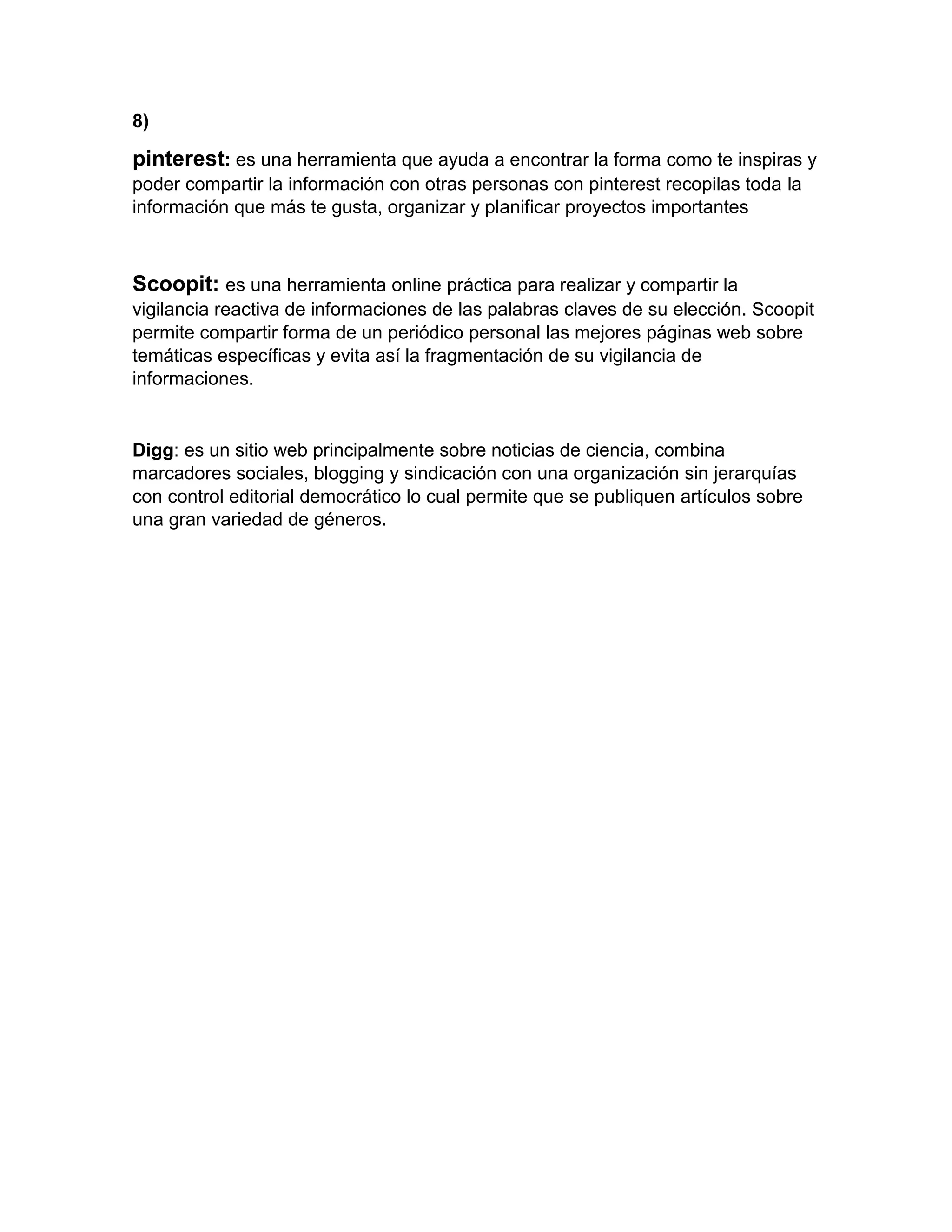 8)
pinterest: es una herramienta que ayuda a encontrar la forma como te inspiras y
poder compartir la información con otras personas con pinterest recopilas toda la
información que más te gusta, organizar y planificar proyectos importantes
Scoopit: es una herramienta online práctica para realizar y compartir la
vigilancia reactiva de informaciones de las palabras claves de su elección. Scoopit
permite compartir forma de un periódico personal las mejores páginas web sobre
temáticas específicas y evita así la fragmentación de su vigilancia de
informaciones.
Digg: es un sitio web principalmente sobre noticias de ciencia, combina
marcadores sociales, blogging y sindicación con una organización sin jerarquías
con control editorial democrático lo cual permite que se publiquen artículos sobre
una gran variedad de géneros.
 