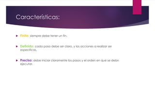 Características:
 Finito: siempre debe tener un fin.
 Definido: cada paso debe ser claro, y las acciones a realizar ser
especificas.
 Preciso: debe iniciar claramente los pasos y el orden en que se debn
ejecutar.
 