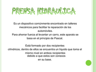 Es un dispositivo comúnmente encontrado en talleres
         mecánicos para facilitar la reparación de los
                         automóviles.
   Para ahorrar fuerza al levantar un carro, este aparato se
               basa en el principio de Pascal.

                Está formado por dos recipientes
cilíndricos, dentro de ellos se encuentra un líquido que toma el
                mismo nivel en ambos recipientes
                  debido a que estos son conexos
                           en su base.
 