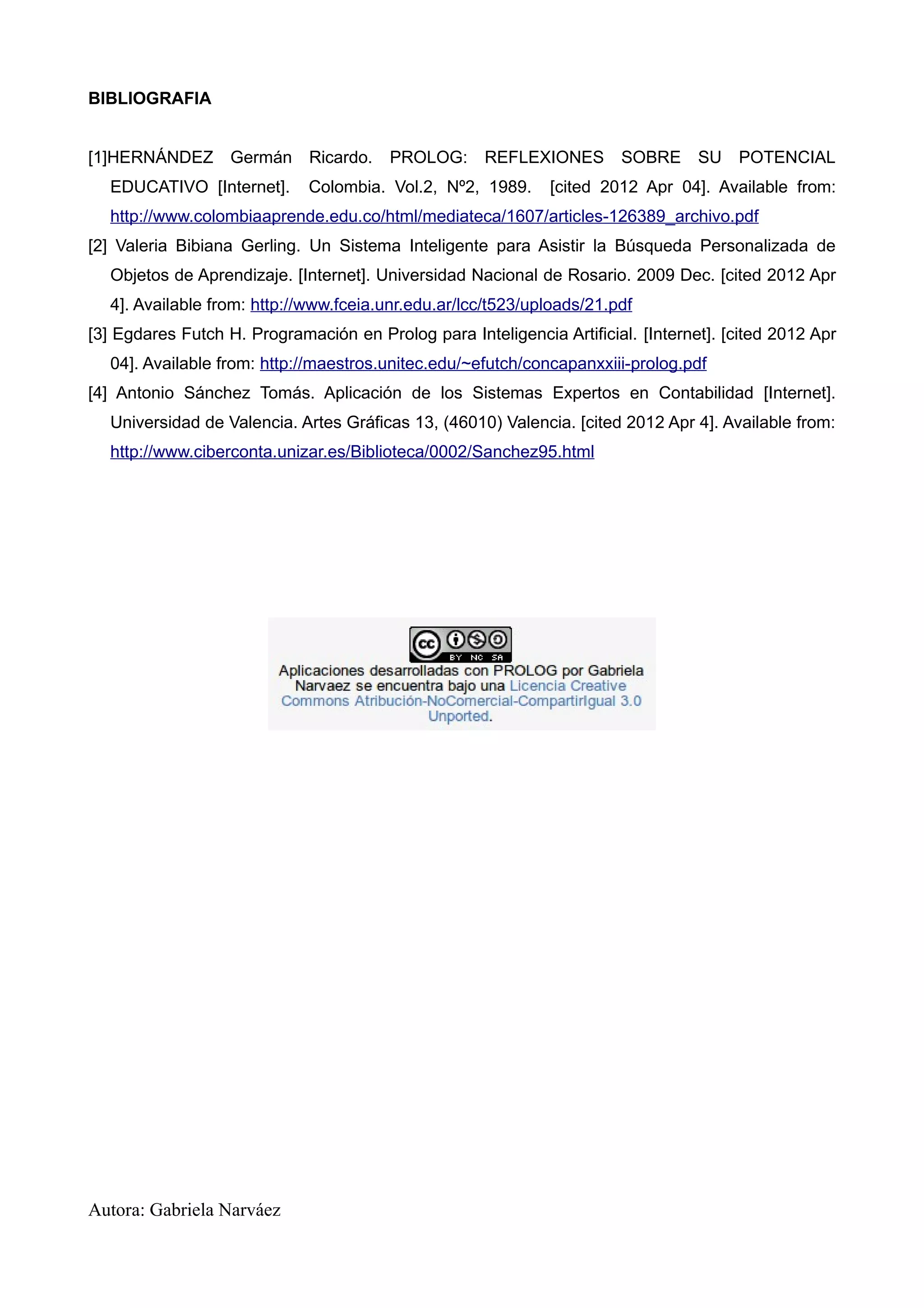 BIBLIOGRAFIA


[1]HERNÁNDEZ Germán Ricardo.            PROLOG:      REFLEXIONES       SOBRE SU        POTENCIAL
  EDUCATIVO [Internet].      Colombia. Vol.2, Nº2, 1989.      [cited 2012 Apr 04]. Available from:
  http://www.colombiaaprende.edu.co/html/mediateca/1607/articles-126389_archivo.pdf
[2] Valeria Bibiana Gerling. Un Sistema Inteligente para Asistir la Búsqueda Personalizada de
  Objetos de Aprendizaje. [Internet]. Universidad Nacional de Rosario. 2009 Dec. [cited 2012 Apr
  4]. Available from: http://www.fceia.unr.edu.ar/lcc/t523/uploads/21.pdf
[3] Egdares Futch H. Programación en Prolog para Inteligencia Artificial. [Internet]. [cited 2012 Apr
  04]. Available from: http://maestros.unitec.edu/~efutch/concapanxxiii-prolog.pdf
[4] Antonio Sánchez Tomás. Aplicación de los Sistemas Expertos en Contabilidad [Internet].
  Universidad de Valencia. Artes Gráficas 13, (46010) Valencia. [cited 2012 Apr 4]. Available from:
  http://www.ciberconta.unizar.es/Biblioteca/0002/Sanchez95.html




Autora: Gabriela Narváez
 