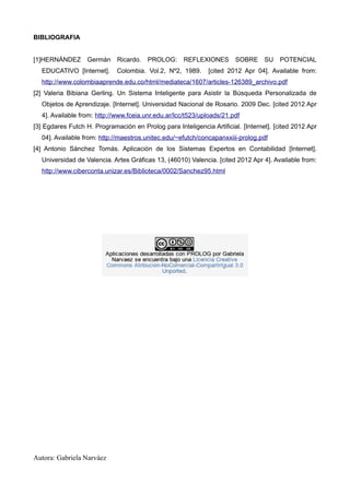 BIBLIOGRAFIA


[1]HERNÁNDEZ Germán Ricardo.            PROLOG:      REFLEXIONES       SOBRE SU        POTENCIAL
  EDUCATIVO [Internet].      Colombia. Vol.2, Nº2, 1989.      [cited 2012 Apr 04]. Available from:
  http://www.colombiaaprende.edu.co/html/mediateca/1607/articles-126389_archivo.pdf
[2] Valeria Bibiana Gerling. Un Sistema Inteligente para Asistir la Búsqueda Personalizada de
  Objetos de Aprendizaje. [Internet]. Universidad Nacional de Rosario. 2009 Dec. [cited 2012 Apr
  4]. Available from: http://www.fceia.unr.edu.ar/lcc/t523/uploads/21.pdf
[3] Egdares Futch H. Programación en Prolog para Inteligencia Artificial. [Internet]. [cited 2012 Apr
  04]. Available from: http://maestros.unitec.edu/~efutch/concapanxxiii-prolog.pdf
[4] Antonio Sánchez Tomás. Aplicación de los Sistemas Expertos en Contabilidad [Internet].
  Universidad de Valencia. Artes Gráficas 13, (46010) Valencia. [cited 2012 Apr 4]. Available from:
  http://www.ciberconta.unizar.es/Biblioteca/0002/Sanchez95.html




Autora: Gabriela Narváez
 