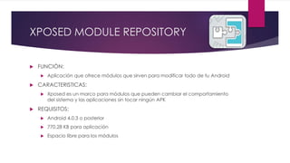 XPOSED MODULE REPOSITORY
 FUNCIÓN:
 Aplicación que ofrece módulos que sirven para modificar todo de tu Android
 CARACTERISTICAS:
 Xposed es un marco para módulos que pueden cambiar el comportamiento
del sistema y las aplicaciones sin tocar ningún APK
 REQUISITOS:
 Android 4.0.3 o posterior
 770.28 KB para aplicación
 Espacio libre para los módulos
 