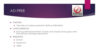 AD-FREE
 FUNCIÓN:
 “Dile adiós a la molesta publicidad” QUITA LA PUBLICIDAD
 CARACTERISTICAS
 Quita la publicidad de internet, YouTube, de la mayoría de los juegos, entre
otros ADS que contengan aplicaciones.
 REQUISITOS
 Ser Root
 Android 2.3+
 487KB
 
