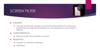 SCREEN FILTER
 FUNCIÓN:
 Una app sencilla pero de gran ayuda para evitar el ardor en los ojos pues
puede reducir el brillo de la pantalla aun mas debajo de lo que te deja tu
teléfono
 CARACTERISTICAS:
 Reduce el brillo de la pantalla a tu gusto
 REQUISITOS:
 Android1.6 y versiones superiores
 91KB libres
 