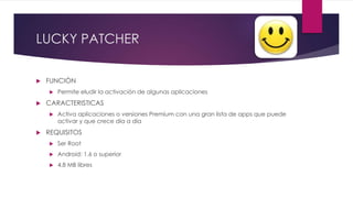 LUCKY PATCHER
 FUNCIÓN
 Permite eludir la activación de algunas aplicaciones
 CARACTERISTICAS
 Activa aplicaciones o versiones Premium con una gran lista de apps que puede
activar y que crece día a día
 REQUISITOS
 Ser Root
 Android: 1.6 o superior
 4.8 MB libres
 