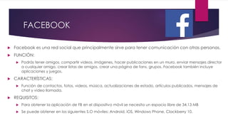 FACEBOOK
 Facebook es una red social que principalmente sirve para tener comunicación con otras personas.
 FUNCIÓN:
 Podrás tener amigos, compartir videos, imágenes, hacer publicaciones en un muro, enviar mensajes director
a cualquier amigo, crear listas de amigos, crear una página de fans, grupos. Facebook también incluye
aplicaciones y juegos.
 CARACTERÍSTICAS:
 Función de contactos, fotos, videos, música, actualizaciones de estado, artículos publicados, mensajes de
chat y video llamada.
 REQUISITOS:
 Para obtener la aplicación de FB en el dispositivo móvil se necesita un espacio libre de 34.13 MB
 Se puede obtener en los siguientes S.O móviles: Android, iOS, Windows Phone, Clackberry 10.
 